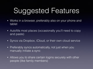 Suggested Features
• Works in a browser, preferably also on your phone and
tablet
• Autoﬁlls most places (occasionally you’ll need to copy
and paste)
• Syncs via Dropbox, iCloud, or their own cloud service
• Preferably syncs automatically, not just when you
manually initiate a sync
• Allows you to share certain logins securely with other
people (like family members)
 