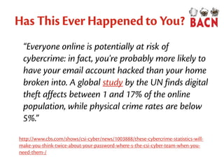 Has This Ever Happened to You?
“Everyone online is potentially at risk of
cybercrime: in fact, you're probably more likely to
have your email account hacked than your home
broken into. A global study by the UN finds digital
theft affects between 1 and 17% of the online
population, while physical crime rates are below
5%.”
http://www.cbs.com/shows/csi-cyber/news/1003888/these-cybercrime-statistics-will-
make-you-think-twice-about-your-password-where-s-the-csi-cyber-team-when-you-
need-them-/
 
