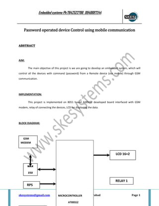 Embedded systems Ph:7842522786 9948887244

Password operated device Control using mobile communication

ABSTRACT

AIM:
The main objective of this project is we are going to develop an embedded system, which will
control all the devices with command (password) from a Remote device (our mobile) through GSM
communication.

IMPLEMENTATION:
This project is implemented on 8051 based At89s52 developed board interfaced with GSM
modem, relay of connecting the devices, LCD for displaying the data.

BLOCK DIAGRAM:

GSM
MODEM

LCD 16×2
MAX
232

RELAY 1
RPS
skesystems@gmail.com

Vijayawada
MICROCONTROLLER
AT89S52

Hyderabad

Page 1

 
