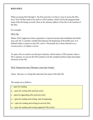 DATA FILE
When accessing files through C, the first necessity is to have a way to access the files.
For C File I/O that needs to be used is a FILE pointer, which will let the program keep
track of the file being accessed. (Just as the memory address of the file or the location of
the file).
For example:
FILE *fp;
Where, FILE (uppercase letters required) is a special structure that establishes the buffer
area, and ‘fp’ is a pointer variable that indicates the beginning of the buffer area. It is
defined within a system include file, stdio.h. The pointer fp is often referred to as a
stream pointer, or simply a stream.
To open a file we need to use the fopen function, which returns a FILE pointer. Once a
file is opened, we can use the FILE pointer to let the compiler perform input and output
functions on the file.
FILE *fopen(const char *filename, const char *mode);
where, filename is a string that represents the name of the data file.
The modes are as follows:
r - open for reading
w - open for writing (file need not exist)
a - open for appending (file need not exist)
r+ - open for reading and writing, start at beginning
w+ - open for reading and writing (overwrite file)
a+ - open for reading and writing (append if file exists)
 