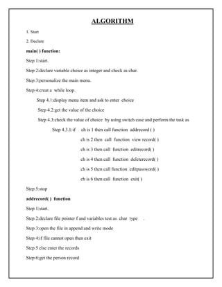 ALGORITHM
1. Start
2. Declare
main( ) function:
Step 1:start.
Step 2:declare variable choice as integer and check as char.
Step 3:personalize the main menu.
Step 4:creat a while loop.
Step 4.1:display menu item and ask to enter choice
Step 4.2:get the value of the choice
Step 4.3:check the value of choice by using switch case and perform the task as
Step 4.3.1:if ch is 1 then call function addrecord ( )
ch is 2 then call function view record( )
ch is 3 then call function editrecord( )
ch is 4 then call function deleterecord( )
ch is 5 then call function editpassword( )
ch is 6 then call function exit( )
Step 5:stop
addrecord( ) function
Step 1:start.
Step 2:declare file pointer f and variables test as char type .
Step 3:open the file in append and write mode
Step 4:if file cannot open then exit
Step 5 else enter the records
Step 6:get the person record
 