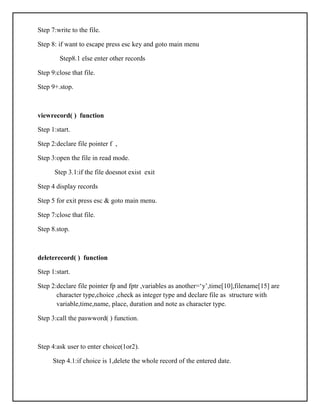 Step 7:write to the file.
Step 8: if want to escape press esc key and goto main menu
Step8.1 else enter other records
Step 9:close that file.
Step 9+.stop.
viewrecord( ) function
Step 1:start.
Step 2:declare file pointer f ,
Step 3:open the file in read mode.
Step 3.1:if the file doesnot exist exit
Step 4 display records
Step 5 for exit press esc & goto main menu.
Step 7:close that file.
Step 8.stop.
deleterecord( ) function
Step 1:start.
Step 2:declare file pointer fp and fptr ,variables as another=‘y’,time[10],filename[15] are
character type,choice ,check as integer type and declare file as structure with
variable,time,name, place, duration and note as character type.
Step 3:call the paswword( ) function.
Step 4:ask user to enter choice(1or2).
Step 4.1:if choice is 1,delete the whole record of the entered date.
 