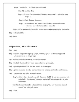 Step 4.2:if choice is 2,delete the specific record.
Step 4.2.1:ask the date.
Step 4.2.2 : open file of that date if it exists goto step 4.2.3 otherwise goto
step 4.3.
Step 4.2.3:ask the time from user.
Step 4.2.4 : read file of that time if it exists delete record of that time
otherwise show that entered time is invalid.
Step 4.3: if he wants to delete another record goto step 4 otherwise goto main menu.
Step 5: close that file.
Step 6:stop.
editpassword( ) FUNCTION BODY
Step 1.start
Step 2. declare file pointer fp,pass[15]={0},confirm[15]={0} as character type and
i,check,choice as an integer type.
Srep 3.initialize check=password( )i.e call the function.
Step 4.if check=1,exit and view main menu otherwise goto step 5.
Step 5.get one password from user and store it in variable pass.
Step 6.get the password from the user and store it in variable confirm for confirmation.
Step 7.compare the two string pass and confirm.
Step 7.1.if the value returned is zero(0) then open the file fp and save password in it
and display the message “password is changed“and enter any key to goto
main menu.
Step 7.2.if value returned is not zero(0) then display “the new password doesnot
match” and goto main menu.
Step 8.stop.
 