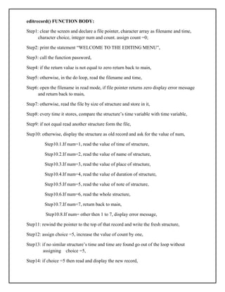 editrecord() FUNCTION BODY:
Step1: clear the screen and declare a file pointer, character array as filename and time,
character choice, integer num and count. assign count =0;
Step2: print the statement “WELCOME TO THE EDITING MENU”,
Step3: call the function password,
Step4: if the return value is not equal to zero return back to main,
Step5: otherwise, in the do loop, read the filename and time,
Step6: open the filename in read mode, if file pointer returns zero display error message
and return back to main,
Step7: otherwise, read the file by size of structure and store in it,
Step8: every time it stores, compare the structure’s time variable with time variable,
Step9: if not equal read another structure form the file,
Step10: otherwise, display the structure as old record and ask for the value of num,
Step10.1.If num=1, read the value of time of structure,
Step10.2.If num=2, read the value of name of structure,
Step10.3.If num=3, read the value of place of structure,
Step10.4.If num=4, read the value of duration of structure,
Step10.5.If num=5, read the value of note of structure,
Step10.6.If num=6, read the whole structure,
Step10.7.If num=7, return back to main,
Step10.8.If num= other then 1 to 7, display error message,
Step11: rewind the pointer to the top of that record and write the fresh structure,
Step12: assign choice =5, increase the value of count by one,
Step13: if no similar structure’s time and time are found go out of the loop without
assigning choice =5,
Step14: if choice =5 then read and display the new record,
 