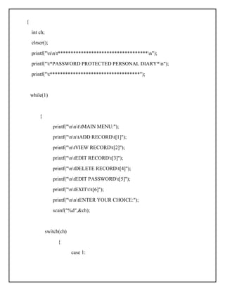 {
int ch;
clrscr();
printf("nnt***********************************n");
printf("t*PASSWORD PROTECTED PERSONAL DIARY*n");
printf("t***********************************");
while(1)
{
printf("nnttMAIN MENU:");
printf("nntADD RECORDt[1]");
printf("ntVIEW RECORDt[2]");
printf("ntEDIT RECORDt[3]");
printf("ntDELETE RECORDt[4]");
printf("ntEDIT PASSWORDt[5]");
printf("ntEXITtt[6]");
printf("nntENTER YOUR CHOICE:");
scanf("%d",&ch);
switch(ch)
{
case 1:
 