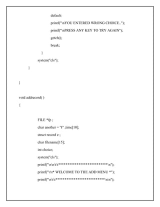 default:
printf("nYOU ENTERED WRONG CHOICE..");
printf("nPRESS ANY KEY TO TRY AGAIN");
getch();
break;
}
system("cls");
}
}
void addrecord( )
{
FILE *fp ;
char another = 'Y' ,time[10];
struct record e ;
char filename[15];
int choice;
system("cls");
printf("nntt***************************n");
printf("tt* WELCOME TO THE ADD MENU *");
printf("ntt***************************nn");
 