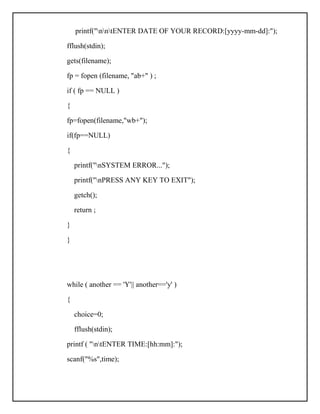 printf("nntENTER DATE OF YOUR RECORD:[yyyy-mm-dd]:");
fflush(stdin);
gets(filename);
fp = fopen (filename, "ab+" ) ;
if ( fp == NULL )
{
fp=fopen(filename,"wb+");
if(fp==NULL)
{
printf("nSYSTEM ERROR...");
printf("nPRESS ANY KEY TO EXIT");
getch();
return ;
}
}
while ( another == 'Y'|| another=='y' )
{
choice=0;
fflush(stdin);
printf ( "ntENTER TIME:[hh:mm]:");
scanf("%s",time);
 