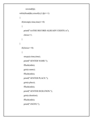 rewind(fp);
while(fread(&e,sizeof(e),1,fp)==1)
{
if(strcmp(e.time,time)==0)
{
printf("ntTHE RECORD ALREADY EXISTS.n");
choice=1;
}
}
if(choice==0)
{
strcpy(e.time,time);
printf("tENTER NAME:");
fflush(stdin);
gets(e.name);
fflush(stdin);
printf("tENTER PLACE:");
gets(e.place);
fflush(stdin);
printf("tENTER DURATION:");
gets(e.duration);
fflush(stdin);
printf("tNOTE:");
 