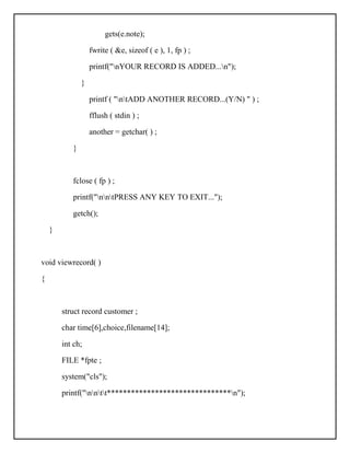 gets(e.note);
fwrite ( &e, sizeof ( e ), 1, fp ) ;
printf("nYOUR RECORD IS ADDED...n");
}
printf ( "ntADD ANOTHER RECORD...(Y/N) " ) ;
fflush ( stdin ) ;
another = getchar( ) ;
}
fclose ( fp ) ;
printf("nntPRESS ANY KEY TO EXIT...");
getch();
}
void viewrecord( )
{
struct record customer ;
char time[6],choice,filename[14];
int ch;
FILE *fpte ;
system("cls");
printf("nntt*******************************n");
 