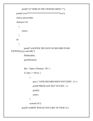 printf("tt* HERE IS THE VIEWING MENU *");
printf("ntt*******************************nn");
choice=password();
if(choice!=0)
{
return ;
}
do
{
printf("ntENTER THE DATE OF RECORD TO BE
VIEWED:[yyyy-mm-dd]:");
fflush(stdin);
gets(filename);
fpte = fopen ( filename, "rb" ) ;
if ( fpte == NULL )
{
puts ( "nTHE RECORD DOES NOT EXIST...n" ) ;
printf("PRESS ANY KEY TO EXIT...");
getch();
return ;
}
system("cls");
printf("ntHOW WOULD YOU LIKE TO VIEW:n");
 
