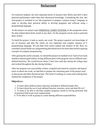 Background
For technical students, the most important factor to measure their ability and skill is their
practical performance rather than their theoretical knowledge. Considering this fact, this
mini-project is included in our lab assignment to prepare a project using C language in
order to develop their practical ability to develop programs and software using c
programming language.
In this project our project topic PERSONAL DAIRY SYSTEM .In this programm stores
the data related about book record in any dairy .So this program can be used as personal
dairy system.
To build the project, it took us nearly one week. The project required vast knowledge of
use of structure and data file which are two important and complex features of C
programming language. We got help from senior student and teachers in lab. Rest, we
consulted various books on c programming that turned out to be more than useful in gaining
concepts of computer programming.
After gaining the useful concepts, we started the project on modular level. Each of our team
members shared equal load by writing different parts of the program such as different user-
defined functions. We would devote about 2 hour time each day during the college days
and worked throughout the day during holidays.
After the program was successfully written, compiled and tested for syntactic and logical
errors in about one week, we had then to prepare the remaining parts of the project such
as discussion and other theoretical part. This kind of working as a team and working hard
marked the completion of the project.
Objectives:-
1. To learn about different dairy functions included in different header files.
2. To learn about the use of user defined function, structure, array and data file in C.
3. To learn to be able to develop complex programs aimed at solving particular task
in practical field as per users requirements.
4. To be able to work in group as a team sharing different responsibilities
 