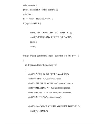 gets(filename);
printf("ntENTER TIME:[hh:mm]:");
gets(time);
fpte = fopen ( filename, "rb+" ) ;
if ( fpte == NULL )
{
printf( "nRECORD DOES NOT EXISTS:" ) ;
printf("nPRESS ANY KEY TO GO BACK");
getch();
return;
}
while ( fread ( &customer, sizeof ( customer ), 1, fpte ) == 1 )
{
if(strcmp(customer.time,time)==0)
{
printf("nYOUR OLD RECORD WAS AS:");
printf("nTIME: %s",customer.time);
printf("nMEETING WITH: %s",customer.name);
printf("nMEETING AT: %s",customer.place);
printf("nDURATION: %s",customer.duration);
printf("nNOTE: %s",customer.note);
printf("nnttWHAT WOULD YOU LIKE TO EDIT..");
printf("n1.TIME.");
 