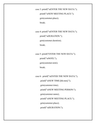 case 3: printf("nENTER THE NEW DATA:");
printf("nNEW MEETING PLACE:");
gets(customer.place);
break;
case 4: printf("nENTER THE NEW DATA:");
printf("nDURATION:");
gets(customer.duration);
break;
case 5: printf("ENTER THE NEW DATA:");
printf("nNOTE:");
gets(customer.note);
break;
case 6: printf("nENTER THE NEW DATA:");
printf("nNEW TIME:[hh:mm]:");
gets(customer.time);
printf("nNEW MEETING PERSON:");
gets(customer.name);
printf("nNEW MEETING PLACE:");
gets(customer.place);
printf("nDURATION:");
 
