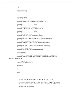 }
if(choice==5)
{
system("cls");
printf("nttEDITING COMPLETED...n");
printf("--------------------n");
printf("THE NEW RECORD IS:n");
printf("--------------------n");
printf("nTIME: %s",customer.time);
printf("nMEETING WITH: %s",customer.name);
printf("nMEETING AT: %s",customer.place);
printf("nDURATION: %s",customer.duration);
printf("nNOTE: %s",customer.note);
fclose(fpte);
printf("nntWOULD YOU LIKE TO EDIT ANOTHER
RECORD.(Y/N)");
scanf("%c",&choice);
count++;
}
else
{
printf("nTHE RECORD DOES NOT EXIST::n");
printf("nWOULD YOU LIKE TO TRY AGAIN...(Y/N)");
scanf("%c",&choice);
 