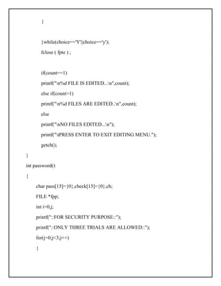 }
}while(choice=='Y'||choice=='y');
fclose ( fpte ) ;
if(count==1)
printf("n%d FILE IS EDITED...n",count);
else if(count>1)
printf("n%d FILES ARE EDITED..n",count);
else
printf("nNO FILES EDITED...n");
printf("tPRESS ENTER TO EXIT EDITING MENU.");
getch();
}
int password()
{
char pass[15]={0},check[15]={0},ch;
FILE *fpp;
int i=0,j;
printf("::FOR SECURITY PURPOSE::");
printf("::ONLY THREE TRIALS ARE ALLOWED::");
for(j=0;j<3;j++)
{
 