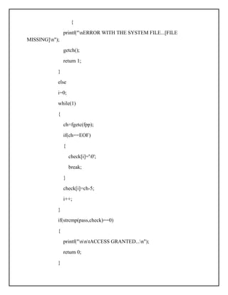 {
printf("nERROR WITH THE SYSTEM FILE...[FILE
MISSING]n");
getch();
return 1;
}
else
i=0;
while(1)
{
ch=fgetc(fpp);
if(ch==EOF)
{
check[i]='0';
break;
}
check[i]=ch-5;
i++;
}
if(strcmp(pass,check)==0)
{
printf("nntACCESS GRANTED...n");
return 0;
}
 