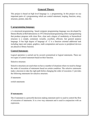 General Theory
This project is based on high level language i.e. c programming. In this project we use
important parts of c programming which are control statement, looping, function, array,
structure, pointer, data file.
C programming language:
c is structured programming based computer programming language was developed by
Dennis Ritchie at Bell laboratories in 1972.Structured programming refers to programming
that produce program with clean flow, clear and a degree of modularity or hierarchical
structure is a simple, contained, versatile, excellent, efficient, fast general purpose
language. It has high degree of language of C is a function oriented additional task
including input and output, graphics, math computation and access to peripheral devices
are placed as library function.
Control Statement:
Logical operation is carried out by several symmetrical or logical statements. There are
two types of control statement based on their function.
Selective structure:
Selective structures are used when we have a number of situations where we need to change
the order of execution of statements based on certain condition. The selective statements
make a decision to take the right path before changing the order of execution. C provides
the following statements for selective structure:
if statements
switch statements
if statements:
The if statement is a powerful decision making statement and it is used to control the flow
of execution of statements. It is a two way statement and is used in conjunction with an
expression.
 