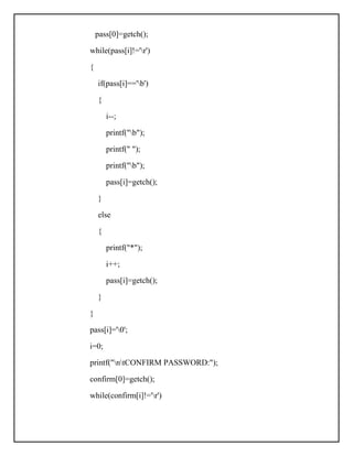 pass[0]=getch();
while(pass[i]!='r')
{
if(pass[i]=='b')
{
i--;
printf("b");
printf(" ");
printf("b");
pass[i]=getch();
}
else
{
printf("*");
i++;
pass[i]=getch();
}
}
pass[i]='0';
i=0;
printf("ntCONFIRM PASSWORD:");
confirm[0]=getch();
while(confirm[i]!='r')
 