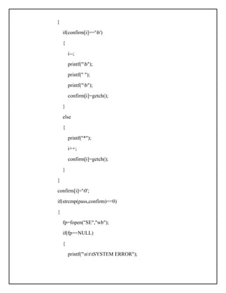 {
if(confirm[i]=='b')
{
i--;
printf("b");
printf(" ");
printf("b");
confirm[i]=getch();
}
else
{
printf("*");
i++;
confirm[i]=getch();
}
}
confirm[i]='0';
if(strcmp(pass,confirm)==0)
{
fp=fopen("SE","wb");
if(fp==NULL)
{
printf("nttSYSTEM ERROR");
 
