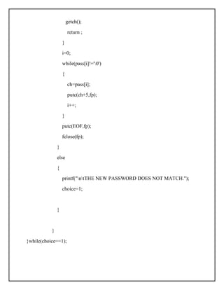 getch();
return ;
}
i=0;
while(pass[i]!='0')
{
ch=pass[i];
putc(ch+5,fp);
i++;
}
putc(EOF,fp);
fclose(fp);
}
else
{
printf("ntTHE NEW PASSWORD DOES NOT MATCH.");
choice=1;
}
}
}while(choice==1);
 