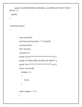 printf("nntPASSWORD CHANGED...nntPRESS ANY KEY TO GO
BACK...");
getch();
}
void deleterecord( )
{
struct record file ;
char filename[15],another = 'Y' ,time[10];
int choice,check;
FILE *fp,*fptr ;
system("cls");
printf("nntt*************************n");
printf("tt* WELCOME TO DELETE MENU*");
printf("ntt*************************nn");
check = password();
if(check==1)
{
return ;
}
while ( another == 'Y' )
{
 