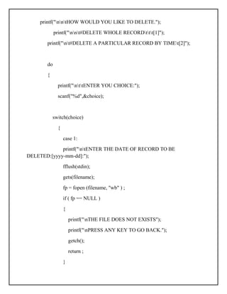 printf("nntHOW WOULD YOU LIKE TO DELETE.");
printf("nnt#DELETE WHOLE RECORDttt[1]");
printf("nt#DELETE A PARTICULAR RECORD BY TIMEt[2]");
do
{
printf("nttENTER YOU CHOICE:");
scanf("%d",&choice);
switch(choice)
{
case 1:
printf("ntENTER THE DATE OF RECORD TO BE
DELETED:[yyyy-mm-dd]:");
fflush(stdin);
gets(filename);
fp = fopen (filename, "wb" ) ;
if ( fp == NULL )
{
printf("nTHE FILE DOES NOT EXISTS");
printf("nPRESS ANY KEY TO GO BACK.");
getch();
return ;
}
 