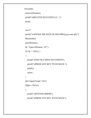fclose(fp);
remove(filename);
printf("nDELETED SUCCESFULLY...");
break;
case 2:
printf("ntENTER THE DATE OF RECORD:[yyyy-mm-dd]:");
fflush(stdin);
gets(filename);
fp = fopen (filename, "rb" ) ;
if ( fp == NULL )
{
printf("nTHE FILE DOES NOT EXISTS");
printf("nPRESS ANY KEY TO GO BACK.");
getch();
return ;
}
fptr=fopen("temp","wb");
if(fptr==NULL)
{
printf("nSYSTEM ERROR");
printf("nPRESS ANY KEY TO GO BACK");
 