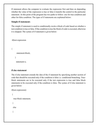If statement allows the computer to evaluate the expression first and then on depending
whether the value of the expression is true or false it transfer the control to the particular
statement. At this point of the program has two paths to follow: one for true condition and
other for false condition. The types of if statements are explained below:
Simple if statement:
The simple if statement is used to conditionally excite a block of code based on whether a
test condition is true or false. If the condition is true the block of code is executed, otherwise
it is skipped. The syntax of if statement is given below:
if(test expression
{
statement-block;
}
statement-x;
if else statement
The if else statement extends the idea of the if statement by specifying another section of
code that should be executed only if the condition is false i.e. conditional branching. True-
block statements are to be executed only if the test expression is true and false block
statements to be executed only if the condition is false. The syntax of if else statement is
given below:
if(test expression)
{
true block statement;
}
else
{
 