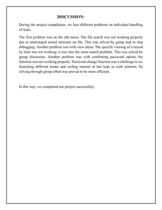 DISCUSSION:
During the project compilation, we face different problems on individual handling
of tasks.
The first problem was on the edit menu. The file search was not working properly
due to unarranged stored structure on file. This was solved by going step to step
debugging. Another problem was with view menu. The specific viewing of a record
by time was not working; it was also the same search problem. This was solved by
group discussion. Another problem was with confirming password option; the
function was not working properly. Password change function was a challenge to us.
Searching different books and surfing internet at last kept us with solution. So
solving through group effort was proved to be more efficient.
In this way, we completed our project successfully.
 