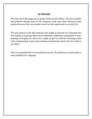 SUMMARY
Our main aim in this program is to prepare book record in library .The class modules
and problems through done on the computers itself were much theoretical than
practical because they were unable to teach us there application in our daily life.
The mini project on the other hand not only taught us practical use of program but
also helped us in gaining skills like co-ordination, leadership, management of time,
planning, foresights, etc. Above all it taught us that we could do something useful
with c-programming. It gave taste of being a programmer which will very useful in
our future.
Thus we can predict that we succeeded on our aim .The problems we faced make us
more confident in C language.
 