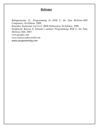 Refrence
Balagurusamy .E., Programming In ANSI C, the Tata McGraw-Hill
Companies, 8th Edition, 2008.
Kanetkar Yashavant, Let Us C, BPB Publication, 9th Edition, 2009.
Gottfriend, Baryon S, Schaum’s outlines Programming With C, the Tata
McGraw-Hill, 2007.
www.google.com
www.sourcecodesworld.com
www.cprogramming.com
 