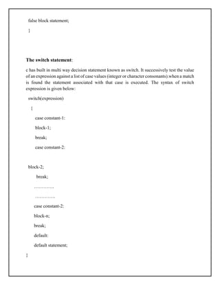 false block statement;
}
The switch statement:
c has built in multi way decision statement known as switch. It successively test the value
of an expression against a list of case values (integer or character consonants).when a match
is found the statement associated with that case is executed. The syntax of switch
expression is given below:
switch(expression)
{
case constant-1:
block-1;
break;
case constant-2:
block-2;
break;
………….
………….
case constant-2:
block-n;
break;
default:
default statement;
}
 