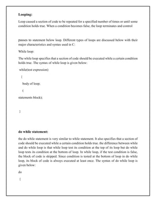 Looping:
Loop caused a section of code to be repeated for a specified number of times or until some
condition holds true. When a condition becomes false, the loop terminates and control
passes to statement below loop. Different types of loops are discussed below with their
major characteristics and syntax used in C:
While loop:
The while loop specifies that a section of code should be executed while a certain condition
holds true. The syntax of while loop is given below:
while(test expression)
{
body of loop;
(
statements block);
}
do while statement:
the do while statement is very similar to while statement. It also specifies that a section of
code should be executed while a certain condition holds true. the difference between while
and do while loop is that while loop test its condition at the top of its loop but do while
loop tests its condition at the bottom of loop. In while loop, if the test condition is false,
the block of code is skipped. Since condition is tested at the bottom of loop in do while
loop, its block of code is always executed at least once. The syntax of do while loop is
given below:
do
{
 