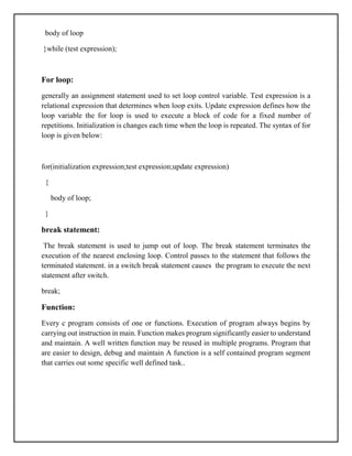 body of loop
}while (test expression);
For loop:
generally an assignment statement used to set loop control variable. Test expression is a
relational expression that determines when loop exits. Update expression defines how the
loop variable the for loop is used to execute a block of code for a fixed number of
repetitions. Initialization is changes each time when the loop is repeated. The syntax of for
loop is given below:
for(initialization expression;test expression;update expression)
{
body of loop;
}
break statement:
The break statement is used to jump out of loop. The break statement terminates the
execution of the nearest enclosing loop. Control passes to the statement that follows the
terminated statement. in a switch break statement causes the program to execute the next
statement after switch.
break;
Function:
Every c program consists of one or functions. Execution of program always begins by
carrying out instruction in main. Function makes program significantly easier to understand
and maintain. A well written function may be reused in multiple programs. Program that
are easier to design, debug and maintain A function is a self contained program segment
that carries out some specific well defined task..
 