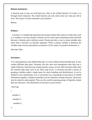 Return statement:
A function may or may not send back any value to the calling function. If it does, it is
through return statement. The called function can only return only one value per call at
most. The syntax of return statement is given below:
Return;
Pointer:
A pointer is a variable that represents the location (rather than value) of a data item, such
as a variable or an array element. Pointers can be used to pass information back and forth
between a function and a reference point. Pointer provides a way to return multiple data
items from a function via function argument. When a pointer variable is declared, the
variable name must be preceded by an aesteric (*).the syntax of a pointer declaration is:
data type *ptar;
Structure:
It is a heterogeneous user defined data type. It is also called constructed data type. It may
contain different data types .Structure can also store non homogenous data type into a
single collection. Structure may contain pointet, arrays, or even other structures other than
the common data types such as int, float, long int etc. A structure provides a means of
grouping variables under a single name for easier handling and identification. It can be
defined as new named types. It is a convenient way of grouping several pieces of related
information together. Complex hierarchies can be created by nesting structures. Structures
may be copied to and assigned. They are also useful in passing groups of logically related
data into structures. The declaration of structures is given below:
struct tag
{
member 1;
member 2;
member n;
};
 