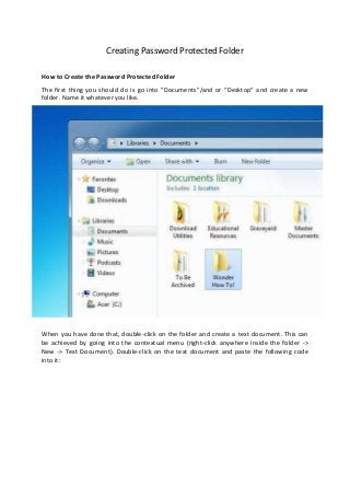 Creating Password Protected Folder

How to Create the Password Protected Folder
The first thing you should do is go into "Documents"/and or “Desktop” and create a new
folder. Name it whatever you like.




When you have done that, double-click on the folder and create a text document. This can
be achieved by going into the contextual menu (right-click anywhere inside the folder ->
New -> Text Document). Double-click on the text document and paste the following code
into it:
 