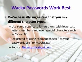 Wacky Passwords Work Best
• We’re basically suggesting that you mix
different character types.
– Use some uppercase letters along with lowercase
letters, numbers and even special characters such
as '&' or '%‘
– Ie: instead of using “hamandcheese” as your
password, use “H4m&Ch33s3”
– Source: Netsecurity.about.com

 