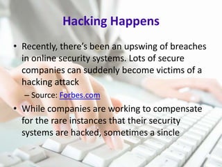 Hacking Happens
• Recently, there’s been an upswing of breaches
in online security systems. Lots of secure
companies can suddenly become victims of a
hacking attack
– Source: Forbes.com

• While companies are working to compensate
for the rare instances that their security
systems are hacked, sometimes a sincle

 