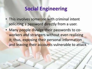 Social Engineering
• This involves someone with criminal intent
soliciting a password directly from a user.
• Many people divulge their passwords to coworkers and strangers without even realizing
it; thus, exposing their personal information
and leaving their accounts vulnerable to attack

 