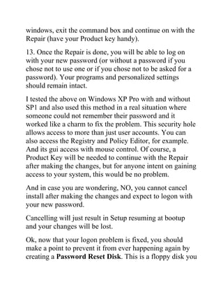 windows, exit the command box and continue on with the
Repair (have your Product key handy).
13. Once the Repair is done, you will be able to log on
with your new password (or without a password if you
chose not to use one or if you chose not to be asked for a
password). Your programs and personalized settings
should remain intact.
I tested the above on Windows XP Pro with and without
SP1 and also used this method in a real situation where
someone could not remember their password and it
worked like a charm to fix the problem. This security hole
allows access to more than just user accounts. You can
also access the Registry and Policy Editor, for example.
And its gui access with mouse control. Of course, a
Product Key will be needed to continue with the Repair
after making the changes, but for anyone intent on gaining
access to your system, this would be no problem.
And in case you are wondering, NO, you cannot cancel
install after making the changes and expect to logon with
your new password.
Cancelling will just result in Setup resuming at bootup
and your changes will be lost.
Ok, now that your logon problem is fixed, you should
make a point to prevent it from ever happening again by
creating a Password Reset Disk. This is a floppy disk you
 