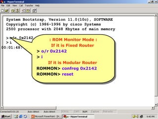System Bootstrap, Version 11.0(10c), SOFTWARE
Copyright (c) 1986-1996 by cisco Systems
2500 processor with 2048 Kbytes of main memory
> o/r 0x2142
::ROM Monitor Mode ::
ROM Monitor Mode
>i
If it is Fixed Router
If is Fixed Router
00:01:48: %SYS-5-RELOAD:itReload requested
> o/r 0x2142
> o/r 0x2142
> ii
>
If it is Modular Router
If it is Modular Router
ROMMON> confreg 0x2142
ROMMON> confreg 0x2142
ROMMON> reset
ROMMON> reset

19

 