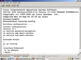 Cisco Internetwork Operating System Software
IOS(tm) 2500 Software(C2500-P-L),Version 12.0(24),RELEASE SOFTWARE(fc1

Copyright (c) 1986-2002 by cisco Systems, Inc.
Compiled Mon 30-Sep-02 20:43 by srani
Router> enable
Router# show running-config
Building configuration .....
Current configuration:
version 12.1
no service password-encryption
no service udp-small-servers
no service tcp-small-servers
!
hostname Router
!
no ip routing
!
interface Ethernet0
no ip address
--More--

23

 