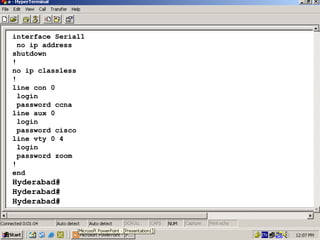 interface Serial1
no ip address
shutdown
!
no ip classless
!
line con 0
login
password ccna
line aux 0
login
password cisco
line vty 0 4
login
password zoom
!
end

Hyderabad#
Hyderabad#
Hyderabad#

26

 