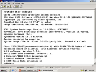 Router# show version
Cisco Internetwork Operating System Software
IOS (tm) 2500 Software (C2500-JS-L),Version 12.1(17),RELEASE SOFTWARE
Copyright (c) 1986-1999 by cisco Systems, Inc.
Compiled Mon 04-Jan-99 17:27 by ashah
Image text-base: 0x03040148, data-base: 0x00001000
ROM: System Bootstrap, Version 11.0(10c), SOFTWARE
BOOTFLASH: 3000 Bootstrap Software (IGS-BOOT-R), Version 11.0(10c),
RELEASE SOFTWARE (fc1)
Hyderabad uptime is 14 minutes
System restarted by power-on
System image file is "flash:/c2500-ipx-ip.bin", booted via flash
Cisco 2500(68030)processor(revision N) with 2048K/2048K bytes of memo
Processor board ID 11169613, with hardware revision 00000001
X.25 software, Version 3.0.0.
Basic Rate ISDN software, Version 1.1.
1 Ethernet/IEEE 802.3 interface(s)
2 Serial network interface(s)
1 ISDN Basic Rate interface(s)
--More--

27

 