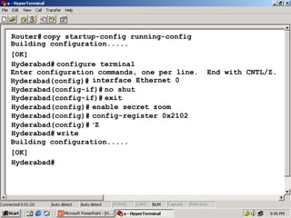 Router# copy startup-config running-config
Building configuration.....
[OK]
Hyderabad# configure terminal
Enter configuration commands, one per line.
Hyderabad(config)# interface Ethernet 0
Hyderabad(config-if)# no shut
Hyderabad(config-if)# exit
Hyderabad(config)# enable secret zoom
Hyderabad(config)# config-register 0x2102
Hyderabad(config)# ^Z
Hyderabad# write
Building configuration.....
[OK]
Hyderabad#

End with CNTL/Z.

29

 