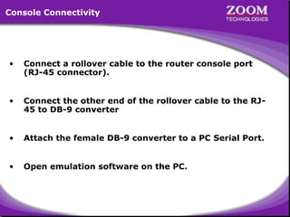 Console Connectivity

•

Connect a rollover cable to the router console port
(RJ-45 connector).

•

Connect the other end of the rollover cable to the RJ45 to DB-9 converter

•

Attach the female DB-9 converter to a PC Serial Port.

•

Open emulation software on the PC.

3

 