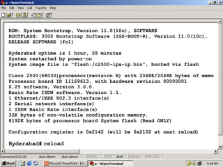 ROM: System Bootstrap, Version 11.0(10c), SOFTWARE
BOOTFLASH: 3000 Bootstrap Software (IGS-BOOT-R), Version 11.0(10c),
RELEASE SOFTWARE (fc1)
Hyderabad uptime is 1 hour, 28 minutes
System restarted by power-on
System image file is "flash:/c2500-ipx-ip.bin", booted via flash
Cisco 2500(68030)processor(revision N) with 2048K/2048K bytes of memo
Processor board ID 11169613, with hardware revision 00000001
X.25 software, Version 3.0.0.
Basic Rate ISDN software, Version 1.1.
1 Ethernet/IEEE 802.3 interface(s)
2 Serial network interface(s)
1 ISDN Basic Rate interface(s)
32K bytes of non-volatile configuration memory.
8192K bytes of processor board System flash (Read ONLY)
Configuration register is 0x2142 (will be 0x2102 at next reload)

Hyderabad# reload

31

 