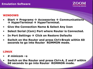Emulation Software

WINDOWS
•

Start  Programs  Accessories  Communications
 HyperTerminal  HyperTerminal.

•

Give the Connection Name & Select Any Icon

•

Select Serial (Com) Port where Router is Connected.

•

In Port Settings  Click on Restore Defaults

•

Switch on the Router and press Ctrl+Break within 60
seconds to go into Router ROMMON mode.

LINUX
•

# minicom –s

•

Switch on the Router and press Ctrl+A, Z and F within
60 seconds to go into Router ROMMON mode.

4

 