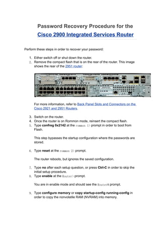 Password Recovery Procedure for the
        Cisco 2900 Integrated Services Router

Perform these steps in order to recover your password:

   1. Either switch off or shut down the router.
   2. Remove the compact flash that is on the rear of the router. This image
      shows the rear of the 2951 router:




      For more information, refer to Back Panel Slots and Connectors on the
      Cisco 2921 and 2951 Routers.

   3. Switch on the router.
   4. Once the router is on Rommon mode, reinsert the compact flash.
   5. Type confreg 0x2142 at the rommon 1> prompt in order to boot from
      Flash.

      This step bypasses the startup configuration where the passwords are
      stored.

   6. Type reset at the rommon 2> prompt.

      The router reboots, but ignores the saved configuration.

   7. Type no after each setup question, or press Ctrl-C in order to skip the
      initial setup procedure.
   8. Type enable at the Router> prompt.

      You are in enable mode and should see the Router# prompt.

   9. Type configure memory or copy startup-config running-config in
      order to copy the nonvolatile RAM (NVRAM) into memory.
 