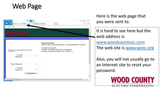 Web Page
Here is the web page that
you were sent to.
It is hard to see here but the
web address is
www.woodcountyec.com
The web site is www.wcec.org
Also, you will not usually go to
an Internet site to reset your
password.
 
